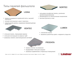 Типы панелей фальшпола                                                                                                             NORTEC

                                                        LIGNA
                                                                                                  • кальциево-сульфатная панель, усиленная
                                                                                                    целлюлозным волокном
                                                                                                  • рекомендуется по экологическим показателям
 панель из древесно-стружечной плиты высокой                                                      высокая прочность и вес
  плотности
 лучшее соотношение «цена / качество»
 самый низкий уровень содержания формальдегида
  (класс E1)


                                                         VENTEC                                                                     LUMEN

                                                                                                      стеклянная панель
 стальная панель, порошковая окраска                                                                 возможны различные цвета и варианты покрытия
 стальная конструкция из сварных труб
 возможны панели с вентиляционной системой


                                                                                                                         PRODATA

                                                           панель отлитая из алюминия
                                                           выдерживает большие нагрузки
                                                           возможно применение в стерильных помещениях

   Firma: Lindner AG | Bereich: OOO Lindner | Thema: Kurzpräsentation Boden Russland | Datum: 8. April 2010 | Seite: 6
 