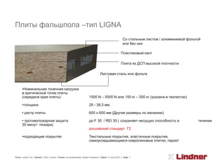 Плиты фальшпола –тип LIGNA
                                                                                                           Со стальным листом / алюминиевой фольгой
                                                                                                           или без них

                                                                                                         Пластиковый кант

                                                                                                         Плита из ДСП высокой плотности

                                                                                    Листовая сталь или фольга



       •Номинальная точечная нагрузка
       в критической точке плиты
       (середина края плиты)                                             1500 N – 5000 N или 150 кг – 500 кг (указана в техлистах)

       •толщина                                                          28 - 38,5 мм

       • растр плиты                                                     600 x 600 мм (Другие размеры по желанию)

       • противопожарная защита                                          до F 30 / REI 30 ( сохраняет несущую способность в                      течении
       30 минут пожара)
                                                                         российский стандарт Г2

       •подходящие покрытия                                              Текстильные покрытия, эластичные покрытия,
                                                                         самоукладывающиеся ковролиновые плитки, паркет



Firma: Lindner AG | Bereich: OOO Lindner | Thema: Kurzpräsentation Boden Russland | Datum: 8. April 2010 | Seite: 7
 