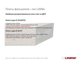 Плиты фальшпола –тип LIGNA
Наиболее распространенные типы плит из ДСП


Плита Ligna K 38 Al/PVC
•толщина плиты 38 мм,
• ПВХ покрытие сверху, алюминиевая фольга снизу
•Лучшее соотношение «цена/качество»
•Оптимальная толщина плиты для несущей способности и акустики пола

Плита Ligna В 30 ST
•толщина плиты 30 мм, но ДСП более плотная, чем у Ligna K 38 Al
•ПВХ покрытие сверху, Стальная пластина снизу
•Хорошее соотношение «цена / качество»




Firma: Lindner AG | Bereich: OOO Lindner | Thema: Kurzpräsentation Boden Russland | Datum: 8. April 2010 | Seite: 8
 