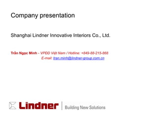 Company presentation


Shanghai Lindner Innovative Interiors Co., Ltd.


Trần Ngọc Minh - VPĐD Việt Nam / Hotline: +849-88-215-868
                 E-mail: tran.minh@lindner-group.com.cn
 