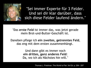 "Sei immer Experte für 3 Felder. 
            Und sei dir klar darüber, dass 
         sich diese Felder laufend ändern." 

 "Das erste Feld ist immer das, was jetzt gerade
       mein Brot-und-Butter-Geschäft ist. 

Daneben pflege ich ein zweites, getrenntes Feld,
    das eng mit dem ersten zusammenhängt. 

         Und dann gibt es immer noch
        ein drittes, ganz anderes Feld:
        Da, wo ich als Nächstes hin will."

                 Thomas L. Friedman, The World Is Flat. 3rd Ed. p. 294 - 297
 