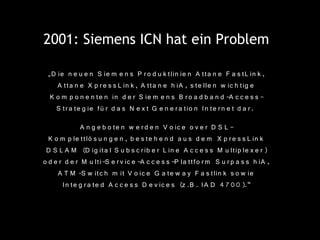 2001: Siemens ICN hat ein Problem

 „D ie n e u e n S ie m e n s P r o d u k tlin ie n A tta n e F a s tL in k ,
    A tta n e X p r e s s L in k , A tta n e h iA , s te lle n w ic h tig e
  K o m p o n e n t e n in d e r S ie m e n s B r o a d b a n d -A c c e s s -
    S tr a te g ie fü r d a s N e x t G e n e r a tio n In te r n e t d a r .
              A n g e b o te n w e r d e n V o ic e o v e r D S L -
  K o m p le ttlö s u n g e n , b e s te h e n d a u s d e m X p r e s s L in k
 D S L A M (D ig ita l S u b s c r ib e r L in e A c c e s s M u ltip le x e r )
o d e r d e r M u lti-S e r v ic e -A c c e s s -P la ttfo r m S u r p a s s h iA ,
     A T M -S w itc h m it V o ic e G a te w a y F a s tlin k s o w ie
       I n te g r a te d A c c e s s D e v ic e s (z .B . IA D 4 7 0 0 ).“
 
