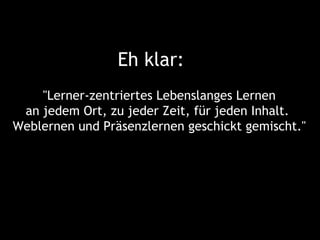 Eh klar:
    "Lerner-zentriertes Lebenslanges Lernen
 an jedem Ort, zu jeder Zeit, für jeden Inhalt.
Weblernen und Präsenzlernen geschickt gemischt."
 