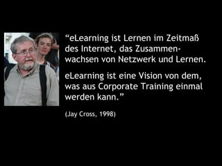 “eLearning ist Lernen im Zeitmaß
des Internet, das Zusammen-
wachsen von Netzwerk und Lernen.
eLearning ist eine Vision von dem,
was aus Corporate Training einmal
werden kann.”
(Jay Cross, 1998)
 