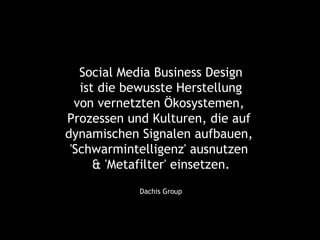 Social Media Business Design
   ist die bewusste Herstellung
  von vernetzten Ökosystemen,
Prozessen und Kulturen, die auf
dynamischen Signalen aufbauen,
 'Schwarmintelligenz' ausnutzen
      & 'Metafilter' einsetzen.
            Dachis Group
 