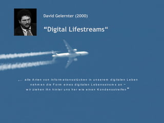 David Gelernter (2000)


                    “Digital Lifestreams“




„… a lle A r te n v o n In fo r m a tio n s s tü c k e n in u n s e r e m d ig ita le n L e b e n
        n e h m e n d ie F o r m e in e s d ig ita le n L e b e n s s tr o m s a n –
    w ir z ie h e n ih n h in te r u n s h e r w ie e in e n K o n d e n s s tr e ife n “
 