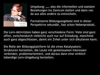 Umpolung: „… also die informellen und sozialen
                   Beziehungen ins Zentrum stellen und dann von
                   da aus alles andere zu entwickeln.

                   Formalisierte Bildungsangebote sind in dieser
                   Perspektive sekundär, fast schon Nebenprodukt.

Die Lern-Aktivitäten haben ganz verschiedene Form: Viele sind ganz
offen, zwischendurch vielleicht auch nur auf Einladung, manchmal
auch ganz abgeschlossen, damit ein Zirkel unter sich dikutieren kann.

Die Rolle der Bildungsplattform ist die eines Katalysators:
Strukturen herstellen, die Leute mit gemeinsamen Interessen
verbinden, problemorientiert, und daraus dann eine wirklich
lebendige Lern-Umgebung herstellen.
 