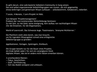 Es geht darum, eine web-basierte Selbstlern-Community in Gang setzen.
    Das sind selbst-organisierende Selbsthilfegruppen von Leuten, die sich gegenseitig
    etwas beibringen und gemeinsam Wissen aufbauen -- selbstbestimmt, kollaborativ, nebenbei.

    7 Leute, 4 Monate, 1 Lern-Projekt im Web.

    Zum Beispiel "Projektmanagement".
    Problem der real existierenden Weiterbildungs-Seminare:
    Zu viel Zeit, zu viel Geld, keine Aneignung, kein Aufbau von nachhaltigem Wissen
    (für die Einzelnen, für die Organisation).

    World of Learncraft. Das Schwarze Auge. Toastmasters. "Anonyme Nichtlerner."

    Die Plattform stellt alles bereit, was man braucht,
    um für irgendein Wissengebiet schnell eine erfolgreiche
    Selbstlerngruppe zu gründen:

    Applikationen, Vorlagen, Spielregeln, Drehbuch.

    Die Gruppe besteht nur für die Dauer eines Projekts.
    Am Ende behält jede/r für sich ein vorzeigbares Stück
    digitales Wissen, das sie/er anders nicht hätten erwerben können.

    3 unverbundene Ebenen:
    -- Fokus, Geschichten.
    -- Stoff, Zertifizierung.
    -- Sich das Modell aneignen und umbauen.
 
