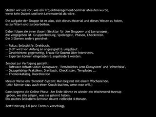 Stellen wir uns vor, wie ein Projektmanagement-Seminar ablaufen würde,
 wenn kein Dozent und kein Lehrmaterial da wäre.

 Die Aufgabe der Gruppe ist es also, sich dieses Material und dieses Wissen zu holen,
 es zu filtern und zu bearbeiten.

  Dabei folgen sie einer (losen) Struktur für den Gruppen- und Lernprozess,
 die vorgegeben ist. Gruppenbildung, Spielregeln, Phasen, Checklisten.
 Die 3 Ebenen anders geordnet:

 --   Fokus: Selbsthilfe, Drehbuch.
 --   Stoff wird von Anfang an angeeignet & umgebaut.
 --   Geschichten: gegenseitig, Ersatz für Dozent über Interviews.
 --   Experten können eingeladen & angefordert werden.

 Zentral zur Verfügung gestellt:
 -- Software-Infrastruktur: Groupware, "Persönliches Lern-Ökosystem" und "ePortfolio".
 -- Dazugehörige Praktiken: Drehbuch, Checklisten, Templates ...
 -- Themenkatalog, Koordination

 Idealer Weise ein "Blended"-System: Man beginnt mit einem Wochenende.
  (Man könnte dazu auch einen Coach buchen, wenn man will.)

 Dann beginnt die Online-Phase. Am Ende könnte es wieder ein Wochenend-Meetup
  geben, wo alle zeigen, was sie gelernt haben.
 Ein solches Selbstlern-Seminar dauert vielleicht 4 Monate.

 Zertifizierung 2.0 (wie Teemus Vorschlag).
 