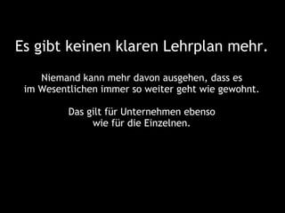 Es gibt keinen klaren Lehrplan mehr.
    Niemand kann mehr davon ausgehen, dass es
 im Wesentlichen immer so weiter geht wie gewohnt.

          Das gilt für Unternehmen ebenso
               wie für die Einzelnen.
 