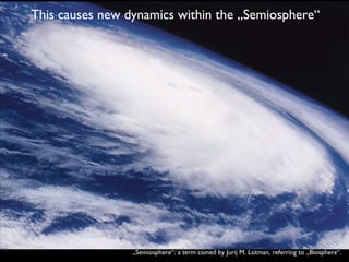 This causes new dynamics within the „Semiosphere“ „ Semiosphere“: a term coined by Jurij M. Lotman, referring to „Biosphere“. 