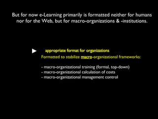 But for now e-Learning primarily is formatted neither for humans nor for the Web, but for macro-organizations & -institutions. appropriate format for organizations Formatted to stabilize  macro -organizational frameworks: - macro-organizational training (formal, top-down) - macro-organizational calculation of costs - macro-organizational management control  