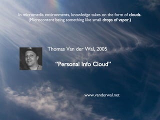 In micromedia environments, knowledge takes on the form of  clouds. (Microcontent being something like small  drops of vapor.) “ Personal Info Cloud ” Thomas Van der Wal, 2005 www.vanderwal.net 