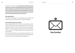 20                                                                    stop emailing!   stop emailing!                    21



     son leaves, that’s all gone, right? These new tools are offering us is the op-
     portunity that we can start capturing knowledge right away. So what they’re
     trying in corporations now, is they invite those baby boomers into the web
     space to share their knowledge with the younger generations. It is the con-
     cept of mentoring. And also »reverse mentoring« where the younger gene-
     ration show the older generation how to use these tools.


     This would be ideal ...
     Right, that’s what will happen. And it will happen because companies will
     understand that’s the only way for them to capture that knowledge.


     So, what would be your key message?
     My key message would be: There is a need for a cultural change, a need for
     change how we operate! And we have examples to look at and we have
     examples from which we can learn! And those examples are the younger ge-
     nerations. In the sense that they can advise us on how to use these tools in
     order to connect better with people, collaborate better with people and share
     more knowledge.
     And one way of starting all this is moving away from email and go out to the
                                                                                                        Stop Emailing!
     open social spaces where communities and networks hang out together em-
     bracing the next wave of knowledge sharing and collaboration.
 