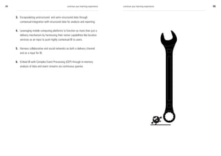 34                                                  continue your learning experience   continue your learning experience   35



     3. Encapsulating unstructured and semi-structured data through
        contextual integration with structured data for analysis and reporting.


     4. Leveraging mobile computing platforms to function as more than just a
        delivery mechanism by harnessing their native capabilities like location
        services as an input to push highly contextual BI to users.


     5. Harness collaborative and social networks as both a delivery channel
        and as a input for BI.


     6. Embed BI with Complex Event Processing (CEP) through in-memory
        analysis of data and event streams via continuous queries.
 