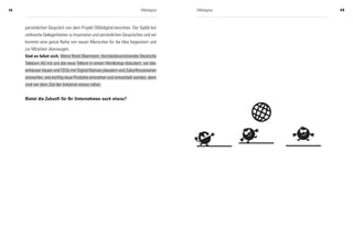 48                                                                     DNAdigital   DNAdigital   49



     persönlichen Gespräch von dem Projekt DNAdigital berichten. Der Gipfel bot
     zahlreiche Gelegenheiten zu Inspiration und persönlichen Gesprächen und wir
     konnten eine ganze Reihe von neuen Menschen für die Idee begeistern und
     zur Mitarbeit überzeugen.
     Und es lohnt sich. Wenn René Obermann, Vorstandsvorsitzender Deutsche
     Telekom AG mit uns die neue Telkom in einem Worlkshop diskutiert, wir Ide-
     enhäuser bauen und CEOs mit Digital Natives plaudern und Zukunftsszenarien
     entwerfen, wie künftig neue Produkte entstehen und entwickelt werden, dann
     sind wir dem Ziel der Initiative etwas näher.


     Bietet die Zukunft für Ihr Unternehmen auch etwas?
 