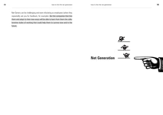 54                                                    how to hire the net generation   how to hire the net generation   55



     Net Geners can be challenging and even infuriating as employees (when they
     repeatedly ask you for feedback, for example). But the companies that hire
     them and adapt to their new ways will be able to learn from them the colla-
     borative styles of working that could help them to survive now and in the
     future.




                                                                                       Net Generation
 