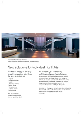 Centro Vital, Berlin-Spandau, Germany
Interior architecture by brandherm+krumrey, Cologne/Hamburg




New solutions for individual highlights.
Lindner is happy to develop                                   We support you all the way:
ambitious custom solutions                                    Lighting design and calculations.
for you, whether for:                                         We accompany you through the realisation of your
                                                              construction and lighting projects, from design to
- airports
                                                              delivery. Or you can avail yourself of singular Lindner
- ofﬁce complexes
                                                              service offerings at any time. Just leave the lighting
- hotels
                                                              design and calculation to us; you can rely on
- shopping centres
                                                              our years of experience and depth of expertise.
- public pools
- ﬁtness centres
                                                              Naturally, the effect your rooms have on your occupants
- exterior spaces
                                                              also depends on the walls. Discover the great selection
- clean rooms
                                                              of innovative solutions in this area on the
                                                              next page.
Talk to us: we look
forward to helping you
on your speciﬁc project!




                                                                11
 