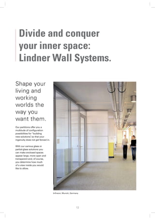 Divide and conquer
   your inner space:
   Lindner Wall Systems.

Shape your
living and
working
worlds the
way you
want them.
Our partitions offer you a
multitude of conﬁguration
possibilities for “building
new solutions” so that your
                ,
ingenuity does not get fenced in.

With our various glass or
partial-glass solutions you
can make enclosed spaces
appear large, more open and
transparent and, of course,
you determine how much
of a view inside you would
like to allow.




                                    Inﬁneon, Munich, Germany




                                                         12
 