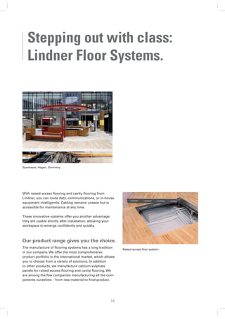Stepping out with class:
   Lindner Floor Systems.




Sparkasse, Hagen, Germany




With raised access ﬂooring and cavity ﬂooring from
Lindner, you can route data, communications, or in-house
equipment intelligently. Cabling remains unseen but is
accessible for maintenance at any time.

These innovative systems offer you another advantage:
they are usable shortly after installation, allowing your
workspace to emerge conﬁdently and quickly.



Our product range gives you the choice.
The manufacture of ﬂooring systems has a long tradition          Raised access ﬂoor system.
in our company. We offer the most comprehensive
product portfolio in the international market, which allows
you to choose from a variety of solutions. In addition
to other products, we manufacture calcium sulphate
panels for raised access ﬂooring and cavity ﬂooring. We
are among the few companies manufacturing all the com-
ponents ourselves – from raw material to ﬁnal product.




                                                            16
 