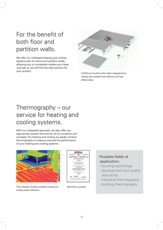 For the beneﬁt of
both ﬂoor and
partition walls.
We offer our intelligent heating and cooling
systems also for ﬂoors and partition walls,
allowing you to completely realise your ideas.
Just ask us: we will ﬁnd the best solution for
your project!
                                                            FLOOR and more® comfort offers integrated ﬂoor
                                                            heating with excellent heat reﬂection and high
                                                            effectiveness.




Thermography – our
service for heating and
cooling systems.
With our integrated approach, we also offer you
appropriate support services for all our products and
concepts. For heating and cooling we gladly conduct
thermography to measure and test the performance
of your heating and cooling systems.




                                                                                Possible ﬁelds of
                                                                                application:
                                                                                - housing technology
                                                                                - development and quality
                                                                                  assurance
                                                                                - industrial thermography
                                                                                - building thermography
Thermography analysis visualises heating and   DIN EN473 certiﬁed.
cooling system efﬁciency.




                                                           19
 