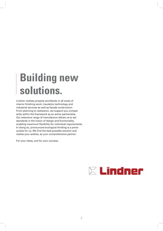 Building new
   solutions.
Lindner realises projects worldwide in all areas of
interior ﬁnishing work, insulation technology and
industrial services as well as facade construction.
From planning to realisation, we support you compet-
ently within the framework as an active partnership.
Our extensive range of manufacture allows us to set
standards in the fusion of design and functionality,
enabling maximum ﬂexibility for individual requirements.
In doing so, pronounced ecological thinking is a prere-
quisite for us. We ﬁnd the best possible solution and
realise your wishes, as your comprehensive partner:

For your ideas, and for your success.




                                                      2
 
