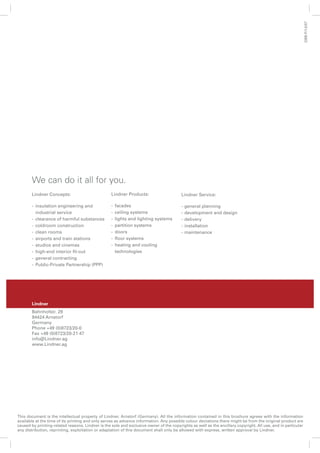 GBB-P/1.0/07
       We can do it all for you.
       Lindner Concepts:                           Lindner Products:                     Lindner Service:

       - insulation engineering and                -   facades                           -   general planning
         industrial service                        -   ceiling systems                   -   development and design
       - clearance of harmful substances           -   lights and lighting systems       -   delivery
       - coldroom construction                     -   partition systems                 -   installation
       - clean rooms                               -   doors                             -   maintenance
       - airports and train stations               -   ﬂoor systems
       - studios and cinemas                       -   heating and cooling
       - high-end interior ﬁt-out                      technologies
       - general contracting
       - Public-Private Partnership (PPP)




       Lindner
       Bahnhofstr. 29
       94424 Arnstorf
       Germany
       Phone +49 (0)8723/20-0
       Fax +49 (0)8723/20-21 47
       info@Lindner.ag
       www.Lindner.ag




This document is the intellectual property of Lindner, Arnstorf (Germany). All the information contained in this brochure agrees with the information
available at the time of its printing and only serves as advance information. Any possible colour deviations there might be from the original product are
caused by printing-related reasons. Lindner is the sole and exclusive owner of the copyrights as well as the ancillary copyright. All use, and in particular
                                                                           20
any distribution, reprinting, exploitation or adaptation of this document shall only be allowed with express, written approval by Lindner.
 