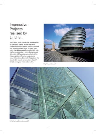 Impressive
Projects
realised by
Lindner.
Since April 2006, Lindner has a new expert
on the team, the UK facade specialist
Lindner Schmidlin Facades Ltd. The company
had already made a name for itself over
more than 25 years as Schmidlin (UK) Ltd.,
the former subsidiary of the Swiss owned
Schmidlin AG Fassadentechnologie. With
the completion of numerous projects
around the globe, Schmidlin helped set the
standard in facade construction. Now it’s
time to turn your vision into reality.
                                             City Hall, London, UK




St. Katharine’s Estate, London, UK




                                                   7
 