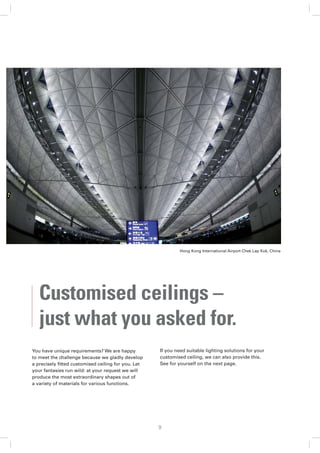 Hong Kong International Airport Chek Lap Kok, China




   Customised ceilings –
   just what you asked for.
You have unique requirements? We are happy          If you need suitable lighting solutions for your
to meet the challenge because we gladly develop     customised ceiling, we can also provide this.
a precisely ﬁtted customised ceiling for you. Let   See for yourself on the next page.
your fantasies run wild: at your request we will
produce the most extraordinary shapes out of
a variety of materials for various functions.




                                                    9
 
