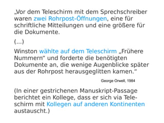 „Vor dem Teleschirm mit dem Sprechschreiber
waren zwei Rohrpost-Öffnungen, eine für
schriftliche Mitteilungen und eine größere für
die Dokumente.
(...)
Winston wählte auf dem Teleschirm „Frühere
Nummern“ und forderte die benötigten
Dokumente an, die wenige Augenblicke später
aus der Rohrpost herausgeglitten kamen.“
                              George Orwell, 1984

(In einer gestrichenen Manuskript-Passage
berichtet ein Kollege, dass er sich via Tele-
schirm mit Kollegen auf anderen Kontinenten
austauscht.)
 