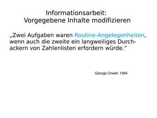 Informationsarbeit:
    Vorgegebene Inhalte modifizieren

„Zwei Aufgaben waren Routine-Angelegenheiten,
wenn auch die zweite ein langweiliges Durch-
ackern von Zahlenlisten erfordern würde.“



                            George Orwell, 1984
 