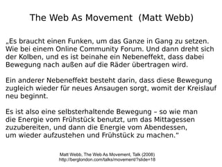 The Web As Movement (Matt Webb)

„Es braucht einen Funken, um das Ganze in Gang zu setzen.
Wie bei einem Online Community Forum. Und dann dreht sich
der Kolben, und es ist beinahe ein Nebeneffekt, dass dabei
Bewegung nach außen auf die Räder übertragen wird.

Ein anderer Nebeneffekt besteht darin, dass diese Bewegung
zugleich wieder für neues Ansaugen sorgt, womit der Kreislauf
neu beginnt.

Es ist also eine selbsterhaltende Bewegung – so wie man
die Energie vom Frühstück benutzt, um das Mittagessen
zuzubereiten, und dann die Energie vom Abendessen,
um wieder aufzustehen und Frühstück zu machen.“

               Matt Webb, The Web As Movement, Talk (2008)
               http://berglondon.com/talks/movement/?slide=18
 