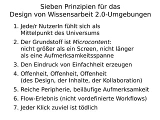 Sieben Prinzipien für das
Design von Wissensarbeit 2.0-Umgebungen
 1. Jede/r NutzerIn fühlt sich als
    Mittelpunkt des Universums
 2. Der Grundstoff ist Microcontent:
    nicht größer als ein Screen, nicht länger
    als eine Aufmerksamkeitsspanne
 3. Den Eindruck von Einfachheit erzeugen
 4. Offenheit, Offenheit, Offenheit
    (des Design, der Inhalte, der Kollaboration)
 5. Reiche Peripherie, beiläufige Aufmerksamkeit
 6. Flow-Erlebnis (nicht vordefinierte Workflows)
 7. Jeder Klick zuviel ist tödlich
 