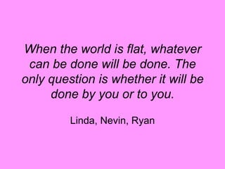 When the world is flat, whatever can be done will be done. The only question is whether it will be done by you or to you. Linda, Nevin, Ryan 
