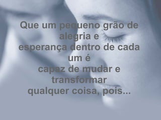 Que um pequeno grão de alegria e esperança dentro de cada um é capaz de mudar e transformar qualquer coisa, pois... 