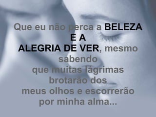 Que eu não perca a  BELEZA E A ALEGRIA DE VER , mesmo sabendo que muitas lágrimas brotarão dos meus olhos e escorrerão por minha alma... 