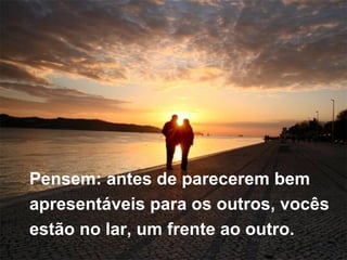 Pensem: antes de parecerem bem  apresentáveis para os outros, vocês  estão no lar, um frente ao outro. 
