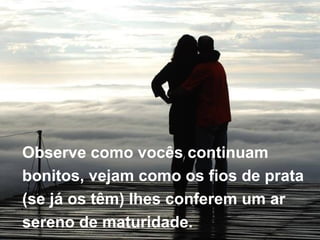 Observe como vocês continuam  bonitos, vejam como os fios de prata  (se já os têm) lhes conferem um ar  sereno de maturidade. 