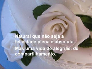 Natural que não seja a felicidade plena e absoluta.  Mas uma vida de alegrias, de compartilhamento. 