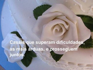 Casais que superam dificuldades,  as mais árduas, e prosseguem juntos. 