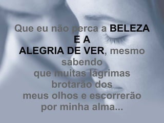 Que eu não perca a  BELEZA E A ALEGRIA DE VER , mesmo sabendo que muitas lágrimas brotarão dos meus olhos e escorrerão por minha alma... 