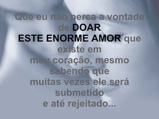 Que eu não perca a vontade de  DOAR ESTE ENORME AMOR  que existe em meu coração, mesmo sabendo que muitas vezes ele será submetido e até rejeitado... 
