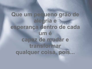 Que um pequeno grão de alegria e esperança dentro de cada um é capaz de mudar e transformar qualquer coisa, pois... 