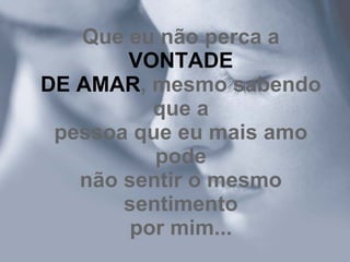 Que eu não perca a  VONTADE DE AMAR , mesmo sabendo que a pessoa que eu mais amo pode não sentir o mesmo sentimento por mim... 