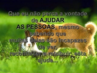 Que eu não perca a vontade de  AJUDAR AS PESSOAS , mesmo sabendo que muitas delas são incapazes de ver, reconhecer e retribuir, esta ajuda... 