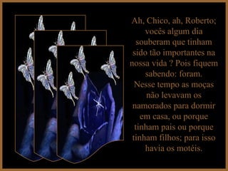 Ah, Chico, ah, Roberto; vocês algum dia souberam que tinham sido tão importantes na nossa vida ? Pois fiquem sabendo: foram. Nesse tempo as moças não levavam os namorados para dormir em casa, ou porque tinham pais ou porque tinham filhos; para isso havia os motéis. 