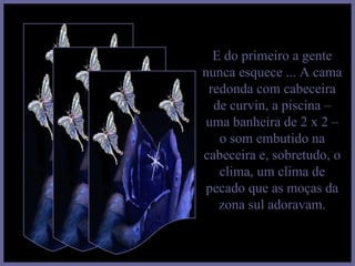 E do primeiro a gente nunca esquece ... A cama redonda com cabeceira de curvin, a piscina – uma banheira de 2 x 2 – o som embutido na cabeceira e, sobretudo, o clima, um clima de pecado que as moças da zona sul adoravam. 