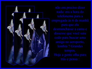 não era preciso dizer nada: era a hora do telefonema para a empregada às 6 da manhã para que ela desmanchasse a cama e dissesse que você saiu cedo para buscar uma amiga no aeroporto, lembra ? Grandes tempos. Hoje a gente olha para trás e pensa : 