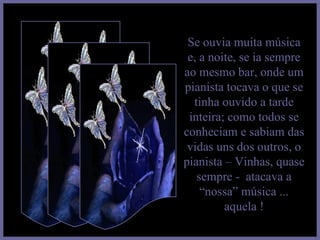 Se ouvia muita música e, a noite, se ia sempre ao mesmo bar, onde um pianista tocava o que se tinha ouvido a tarde inteira; como todos se conheciam e sabiam das vidas uns dos outros, o pianista – Vinhas, quase sempre -  atacava a “nossa” música ... aquela ! 