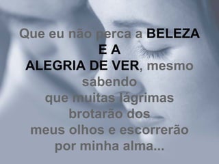 Que eu não perca a  BELEZA E A ALEGRIA DE VER , mesmo sabendo que muitas lágrimas brotarão dos meus olhos e escorrerão por minha alma... 